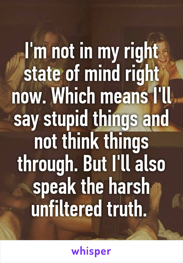 I'm not in my right state of mind right now. Which means I'll say stupid things and not think things through. But I'll also speak the harsh unfiltered truth. 