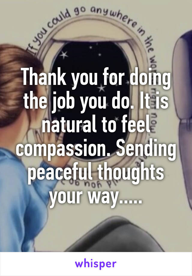 Thank you for doing the job you do. It is natural to feel compassion. Sending peaceful thoughts your way.....