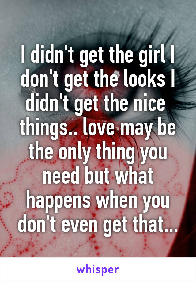 I didn't get the girl I don't get the looks I didn't get the nice  things.. love may be the only thing you need but what happens when you don't even get that...