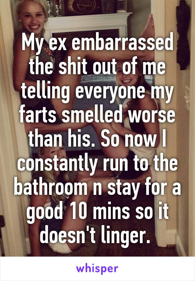 My ex embarrassed the shit out of me telling everyone my farts smelled worse than his. So now I constantly run to the bathroom n stay for a good 10 mins so it doesn't linger. 