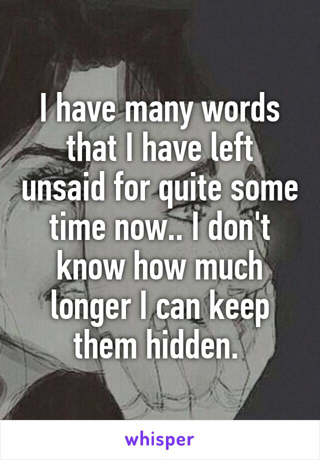 I have many words that I have left unsaid for quite some time now.. I don't know how much longer I can keep them hidden. 