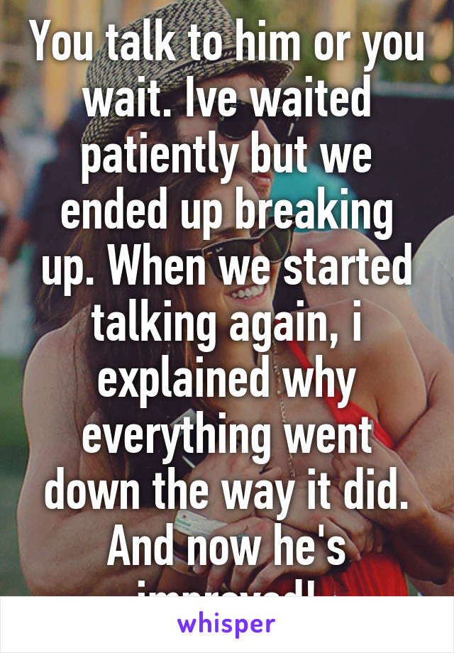 You talk to him or you wait. Ive waited patiently but we ended up breaking up. When we started talking again, i explained why everything went down the way it did. And now he's improved!