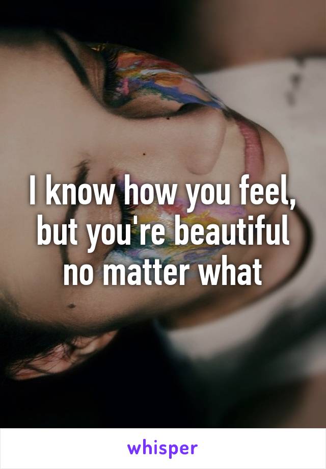 I know how you feel, but you're beautiful no matter what