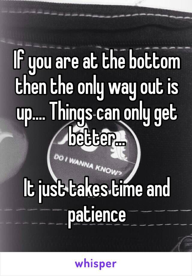 If you are at the bottom then the only way out is up.... Things can only get better...

It just takes time and patience
 