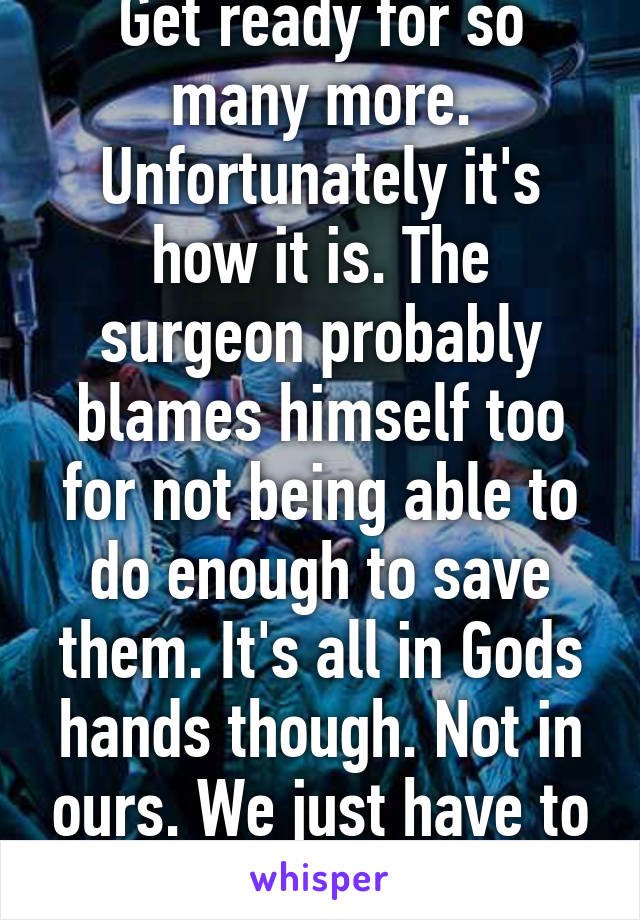 Get ready for so many more. Unfortunately it's how it is. The surgeon probably blames himself too for not being able to do enough to save them. It's all in Gods hands though. Not in ours. We just have to accept that. 