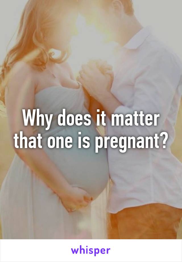 Why does it matter that one is pregnant?