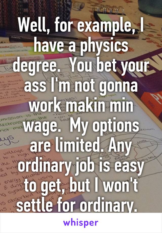 Well, for example, I have a physics degree.  You bet your ass I'm not gonna work makin min wage.  My options are limited. Any ordinary job is easy to get, but I won't settle for ordinary.  