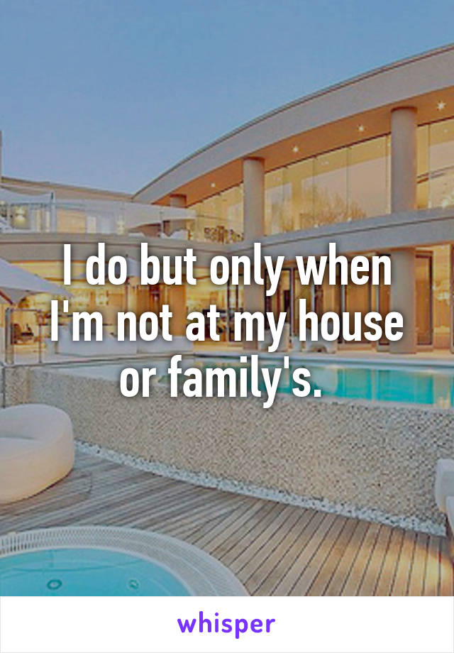 I do but only when I'm not at my house or family's. 