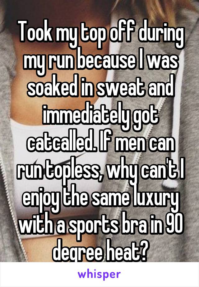 Took my top off during my run because I was soaked in sweat and immediately got catcalled. If men can run topless, why can't I enjoy the same luxury with a sports bra in 90 degree heat?