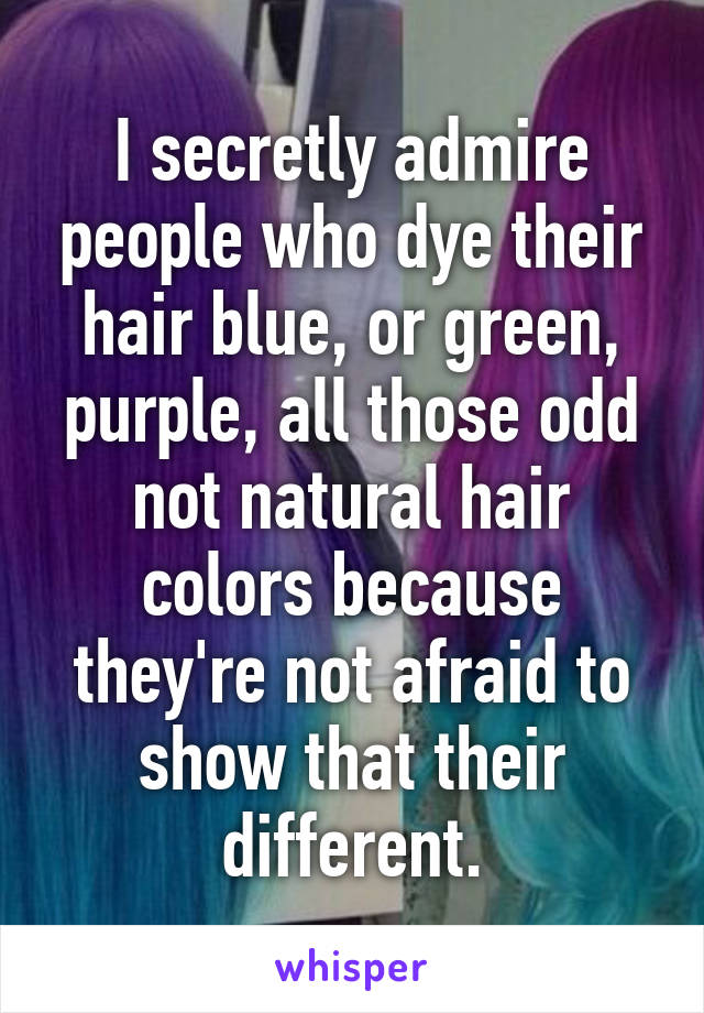 I secretly admire people who dye their hair blue, or green, purple, all those odd not natural hair colors because they're not afraid to show that their different.