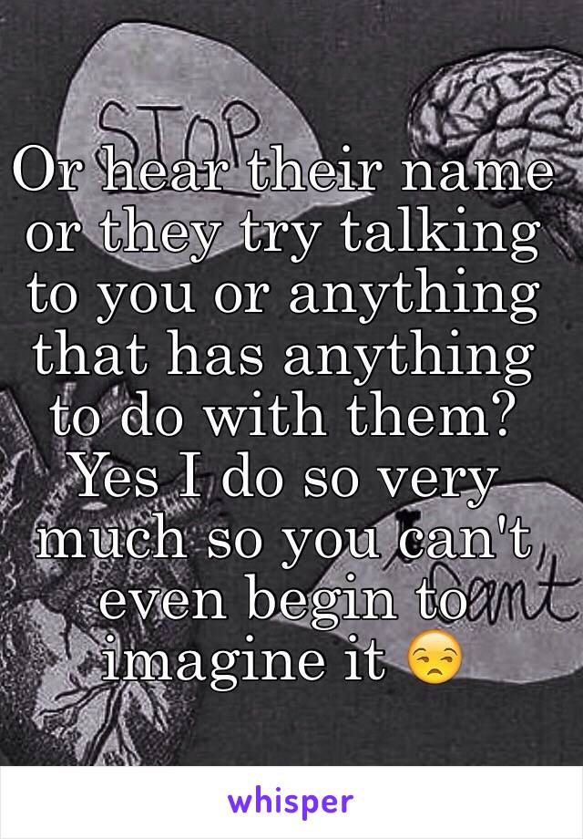 Or hear their name or they try talking to you or anything that has anything to do with them? Yes I do so very much so you can't even begin to imagine it 😒