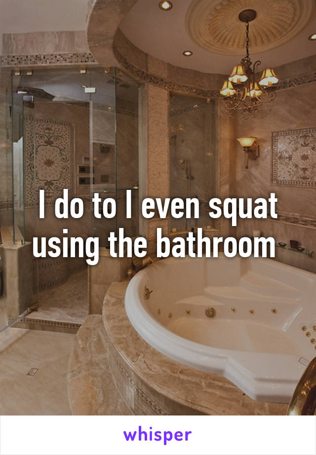 I do to I even squat using the bathroom 