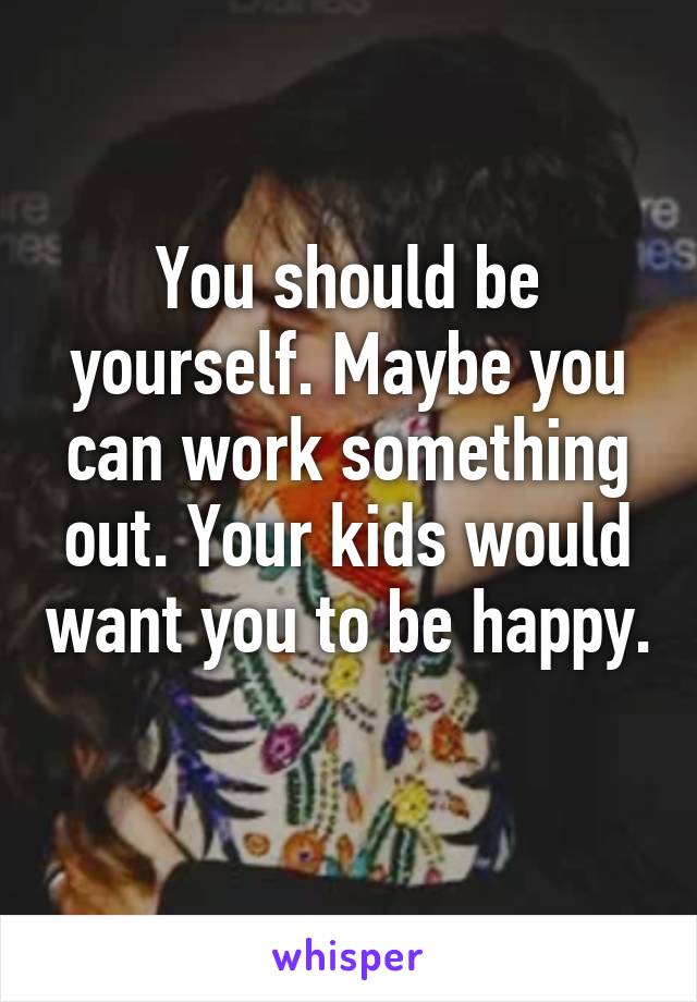 You should be yourself. Maybe you can work something out. Your kids would want you to be happy. 