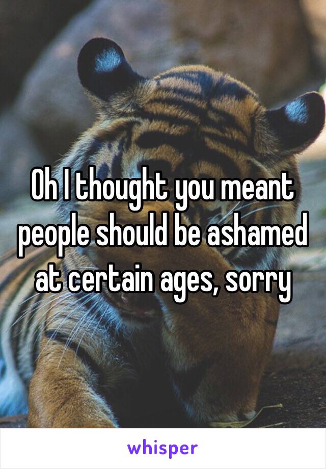 Oh I thought you meant people should be ashamed at certain ages, sorry