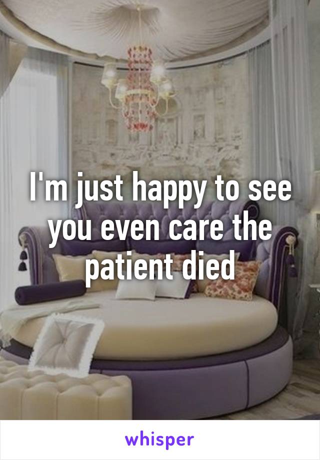 I'm just happy to see you even care the patient died