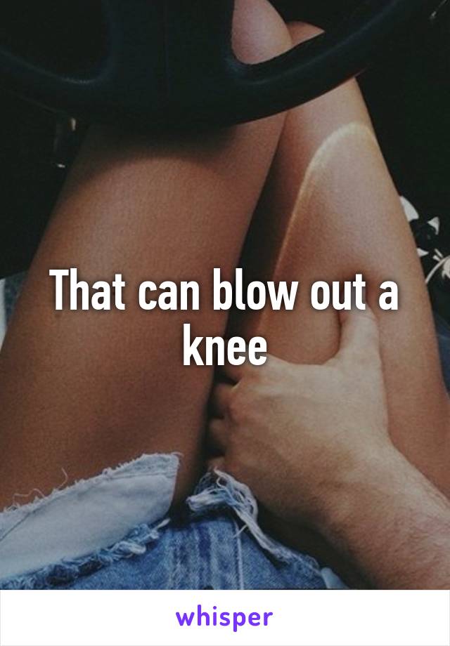 That can blow out a knee