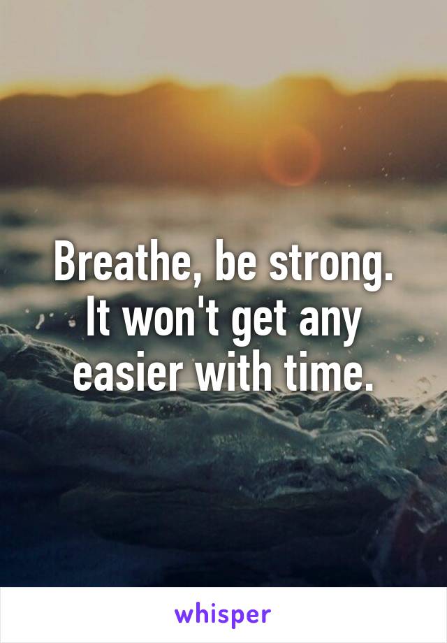 Breathe, be strong.
It won't get any easier with time.