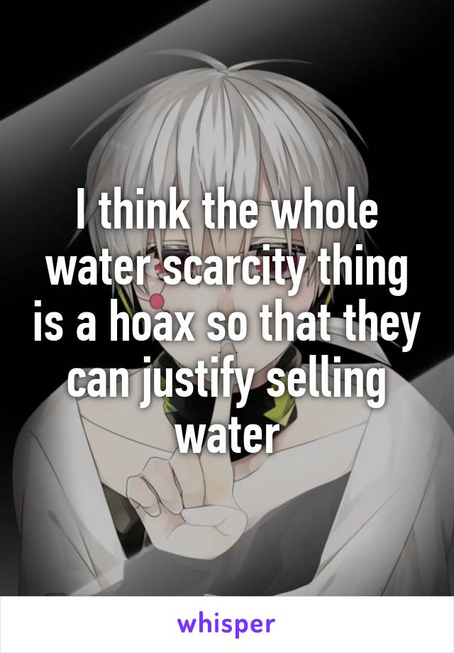 I think the whole water scarcity thing is a hoax so that they can justify selling water