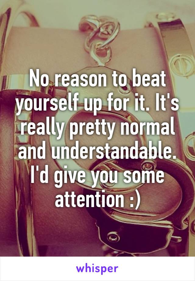 No reason to beat yourself up for it. It's really pretty normal and understandable. I'd give you some attention :)