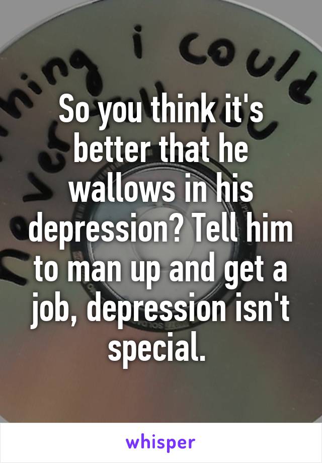 So you think it's better that he wallows in his depression? Tell him to man up and get a job, depression isn't special. 