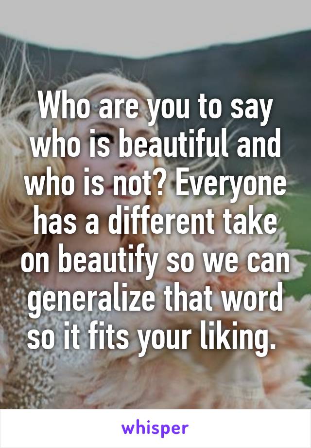 Who are you to say who is beautiful and who is not? Everyone has a different take on beautify so we can generalize that word so it fits your liking. 