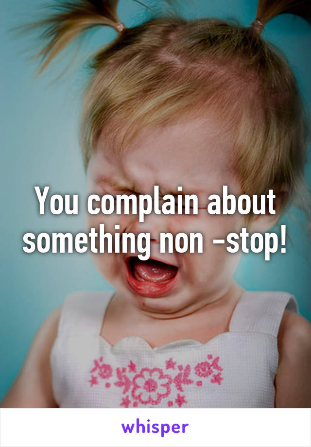 You complain about something non -stop!