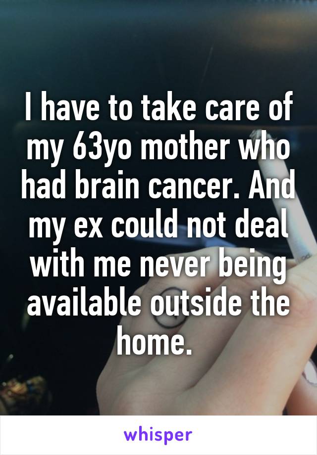 I have to take care of my 63yo mother who had brain cancer. And my ex could not deal with me never being available outside the home. 