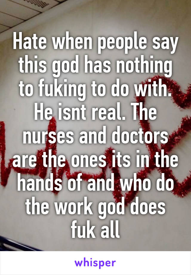 Hate when people say this god has nothing to fuking to do with. He isnt real. The nurses and doctors are the ones its in the hands of and who do the work god does fuk all