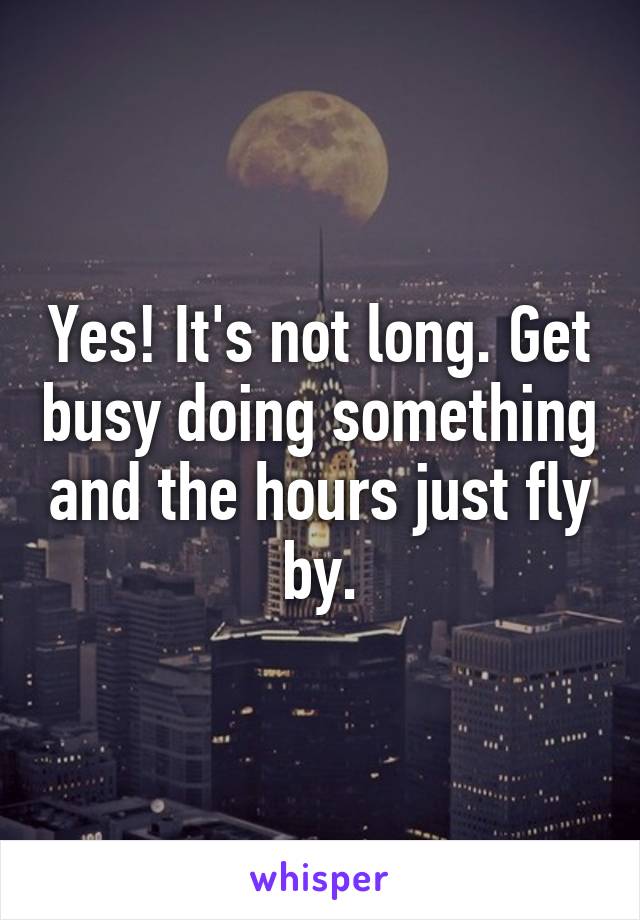 Yes! It's not long. Get busy doing something and the hours just fly by.