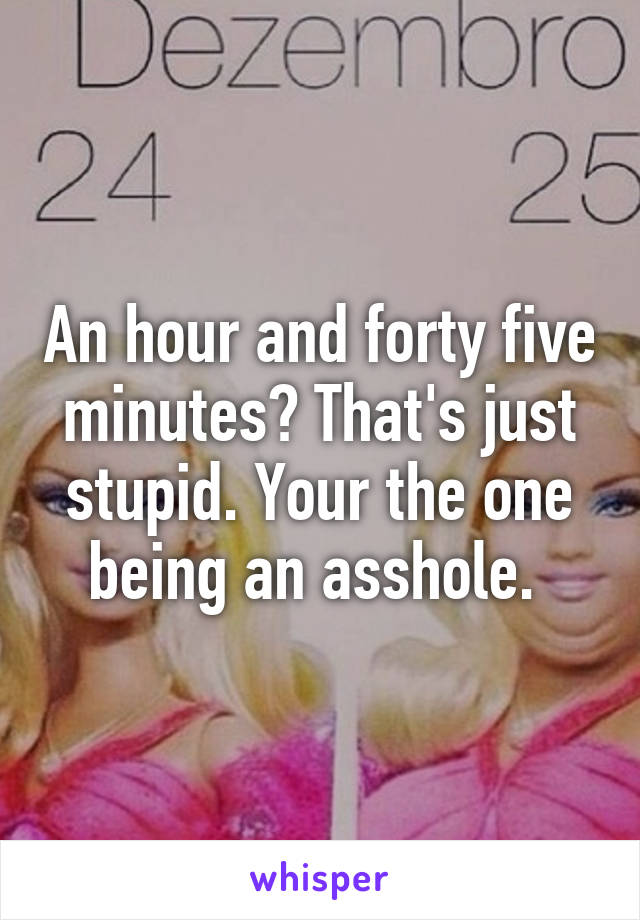 An hour and forty five minutes? That's just stupid. Your the one being an asshole. 