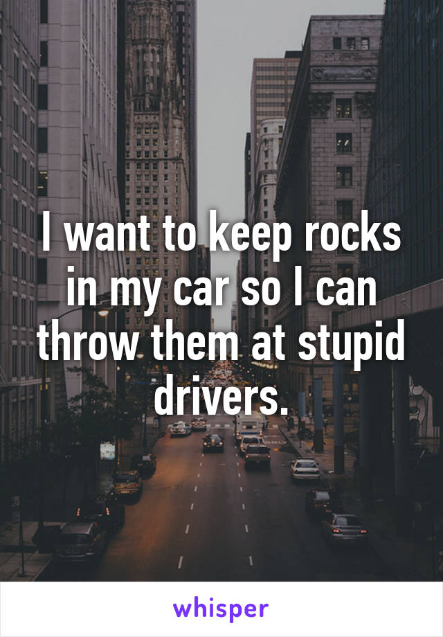 I want to keep rocks in my car so I can throw them at stupid drivers.