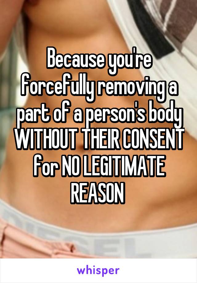 Because you're forcefully removing a part of a person's body WITHOUT THEIR CONSENT for NO LEGITIMATE REASON 
