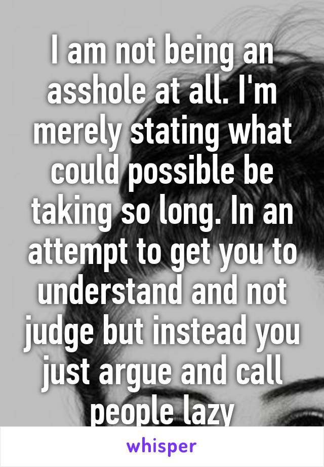 I am not being an asshole at all. I'm merely stating what could possible be taking so long. In an attempt to get you to understand and not judge but instead you just argue and call people lazy