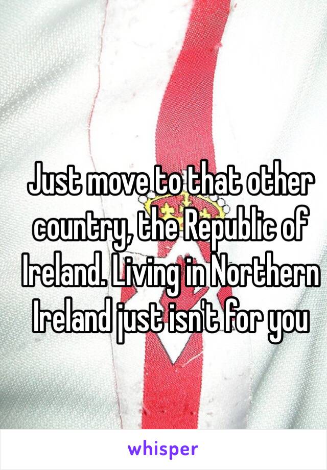 Just move to that other country, the Republic of Ireland. Living in Northern Ireland just isn't for you 