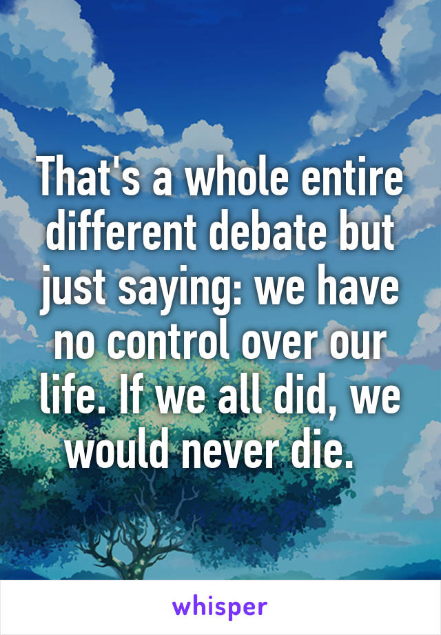 That's a whole entire different debate but just saying: we have no control over our life. If we all did, we would never die.  