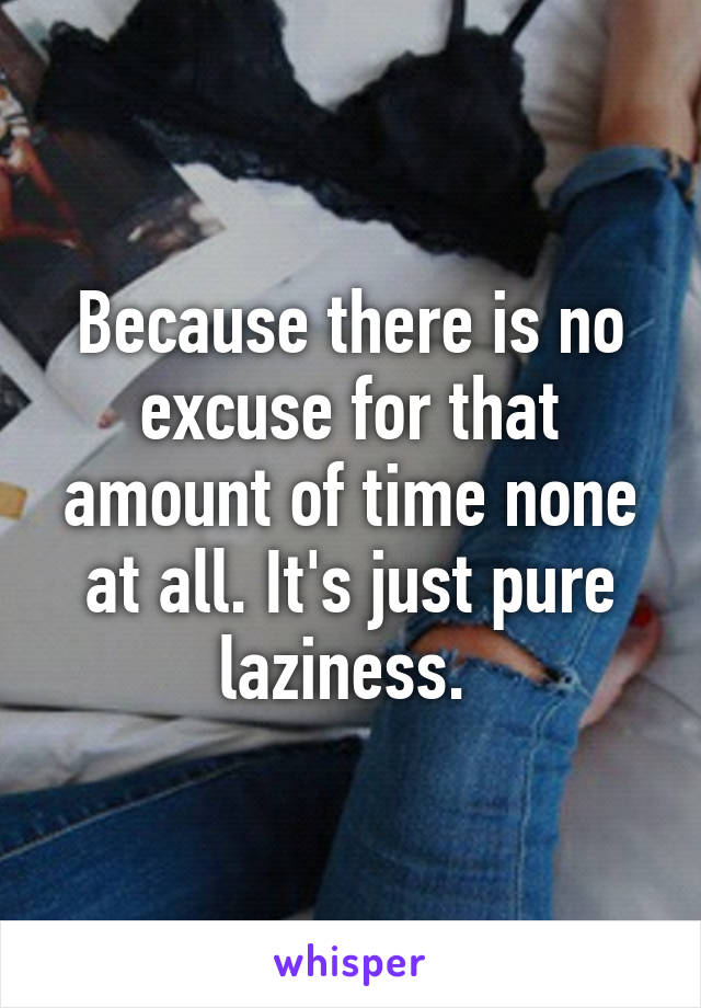 Because there is no excuse for that amount of time none at all. It's just pure laziness. 