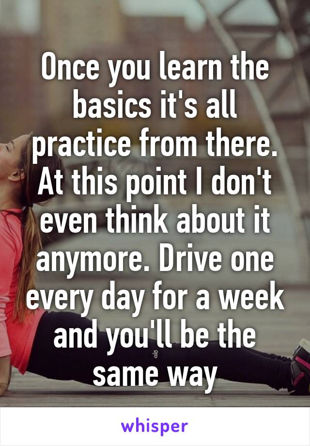 Once you learn the basics it's all practice from there. At this point I don't even think about it anymore. Drive one every day for a week and you'll be the same way