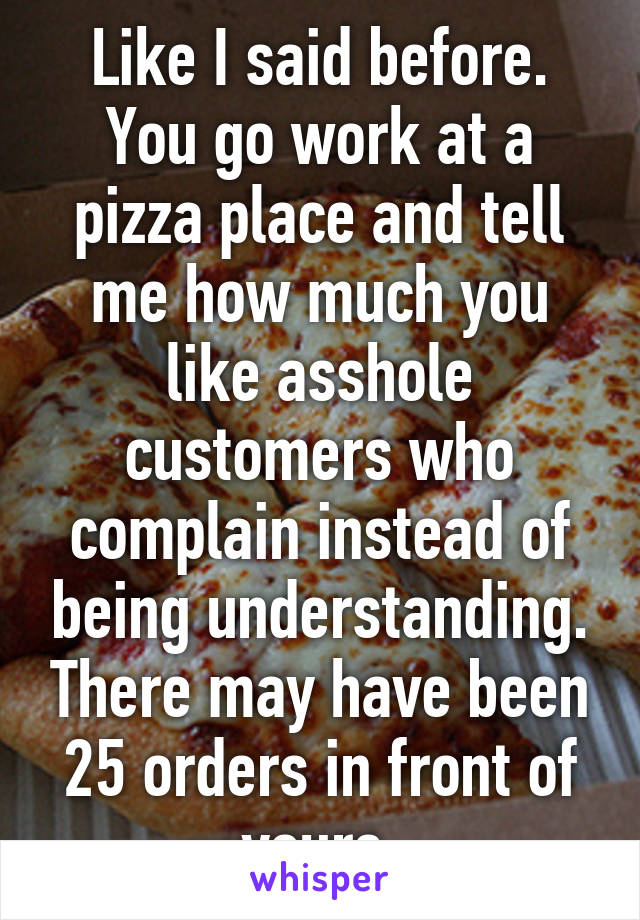 Like I said before. You go work at a pizza place and tell me how much you like asshole customers who complain instead of being understanding. There may have been 25 orders in front of yours.