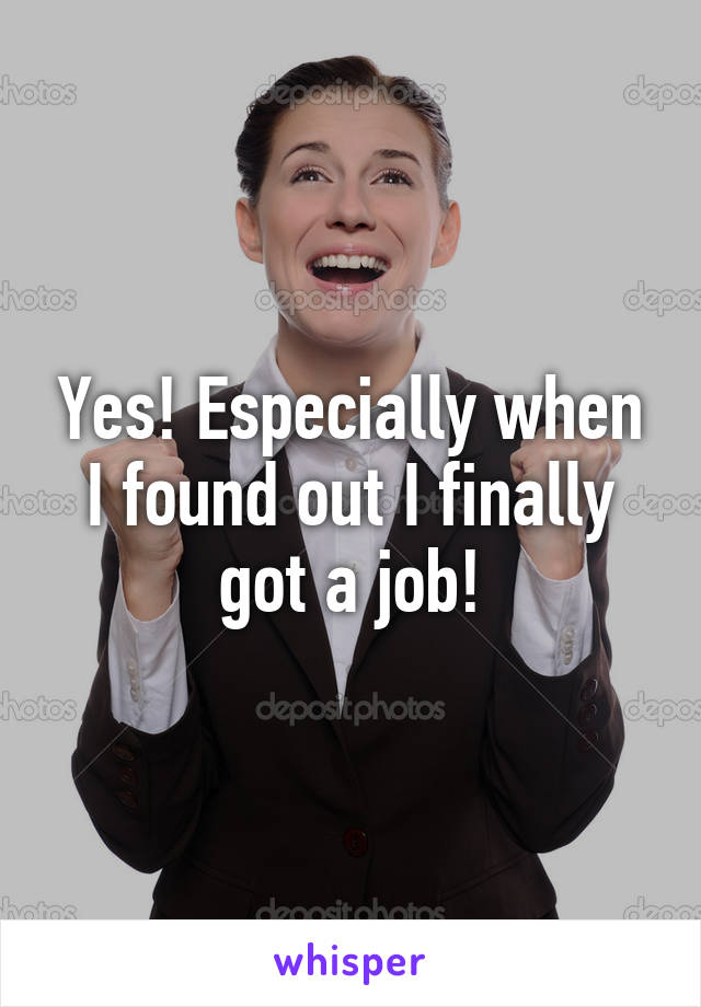 Yes! Especially when I found out I finally got a job!