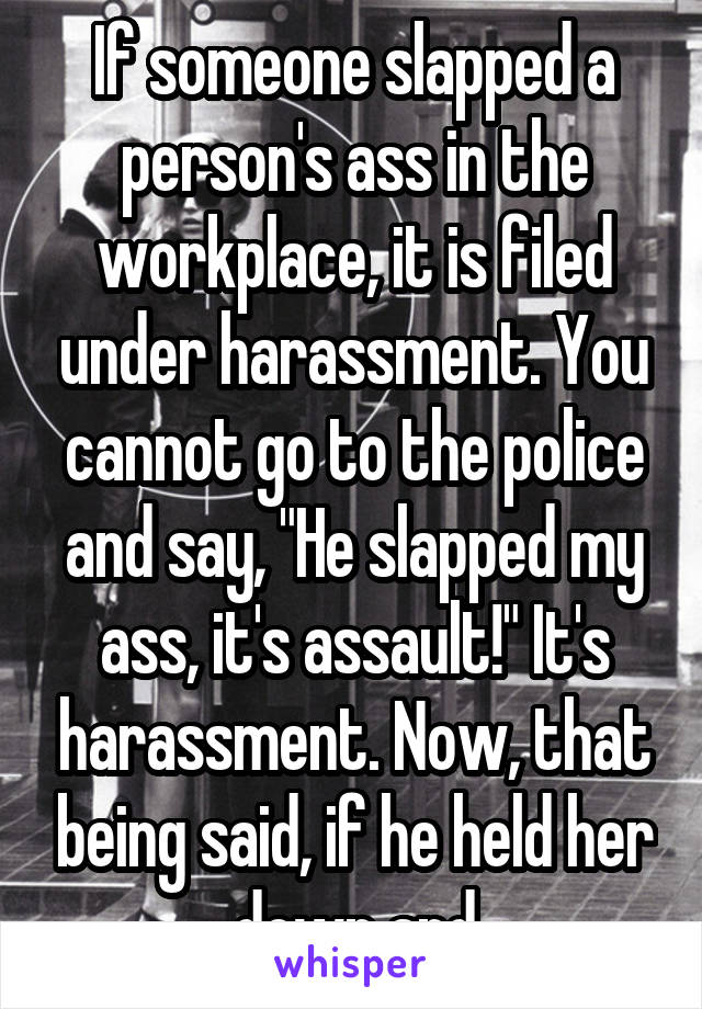 If someone slapped a person's ass in the workplace, it is filed under harassment. You cannot go to the police and say, "He slapped my ass, it's assault!" It's harassment. Now, that being said, if he held her down and