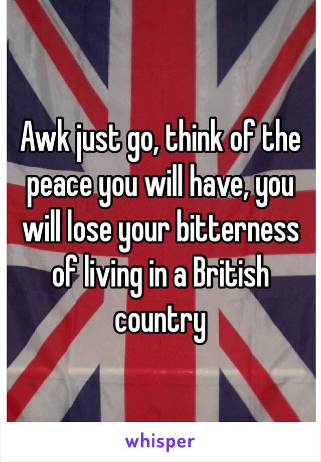 Awk just go, think of the peace you will have, you will lose your bitterness of living in a British country 