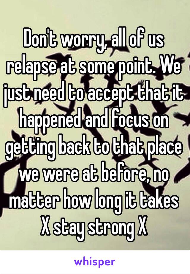 Don't worry, all of us relapse at some point. We just need to accept that it happened and focus on getting back to that place we were at before, no matter how long it takes 
X stay strong X