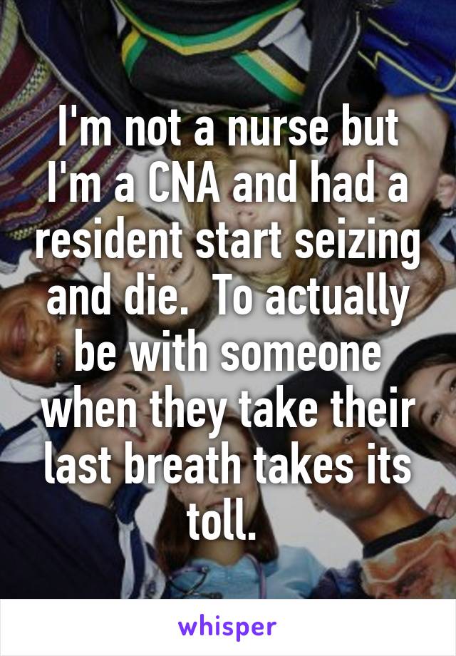 I'm not a nurse but I'm a CNA and had a resident start seizing and die.  To actually be with someone when they take their last breath takes its toll. 