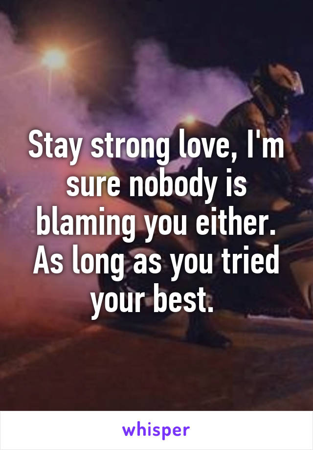 Stay strong love, I'm sure nobody is blaming you either. As long as you tried your best. 