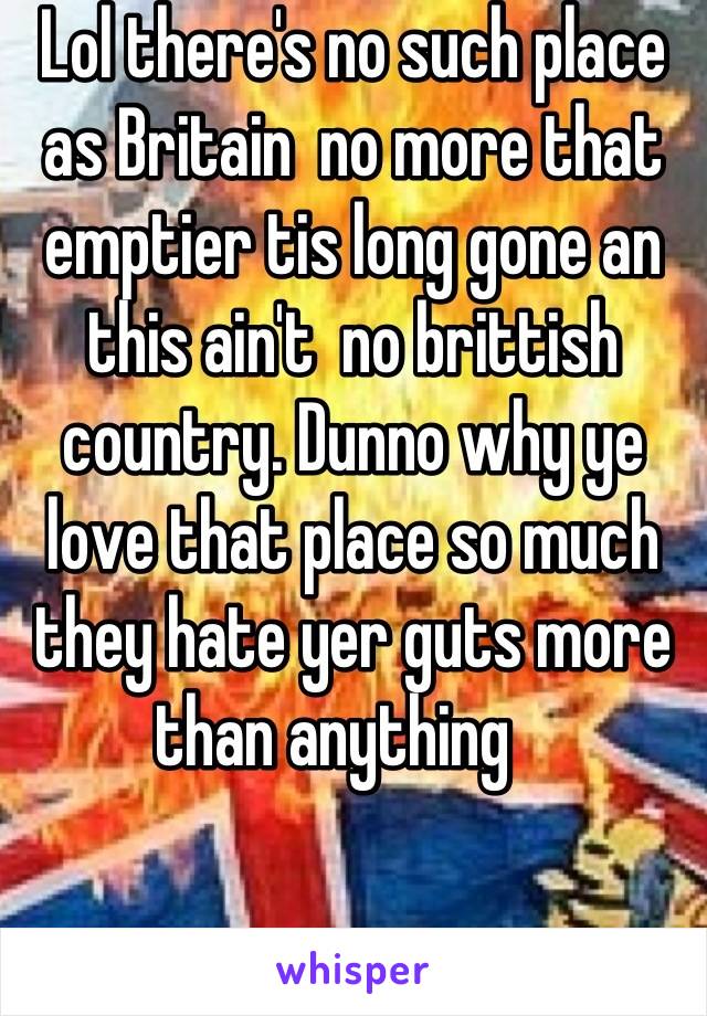 Lol there's no such place as Britain  no more that emptier tis long gone an this ain't  no brittish country. Dunno why ye love that place so much they hate yer guts more than anything   