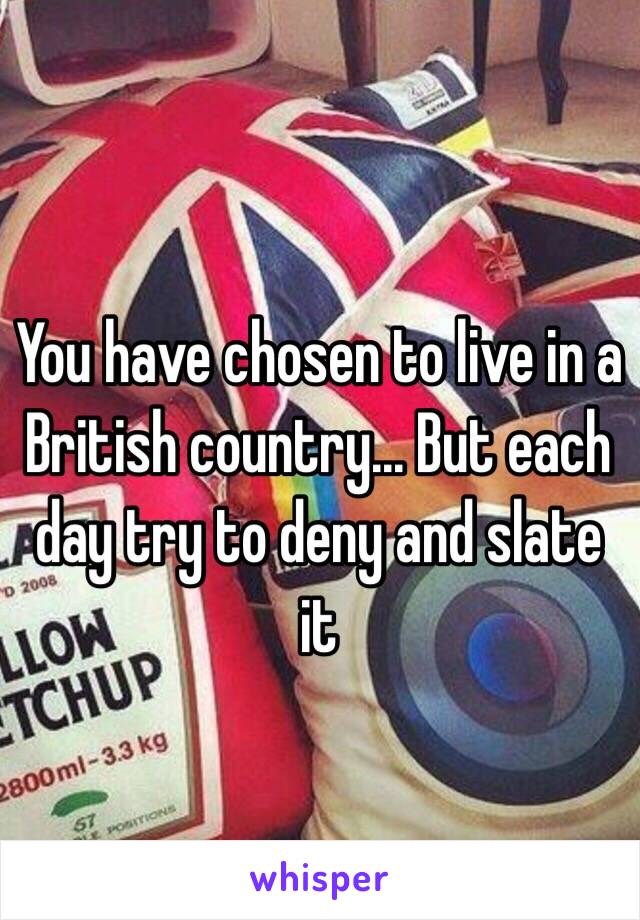 You have chosen to live in a British country... But each day try to deny and slate it 