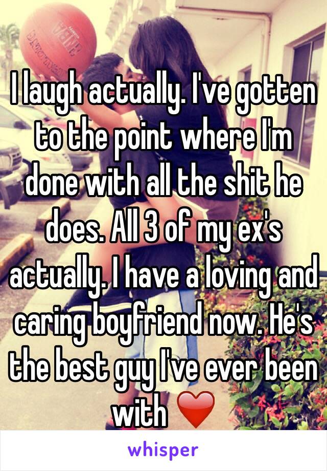 I laugh actually. I've gotten to the point where I'm done with all the shit he does. All 3 of my ex's actually. I have a loving and caring boyfriend now. He's the best guy I've ever been with ❤️