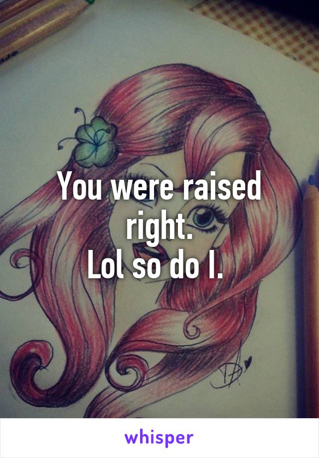 You were raised right.
Lol so do I. 