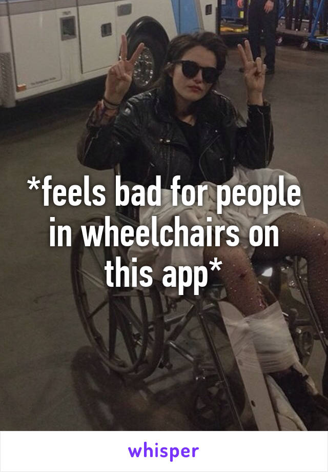 *feels bad for people in wheelchairs on this app*