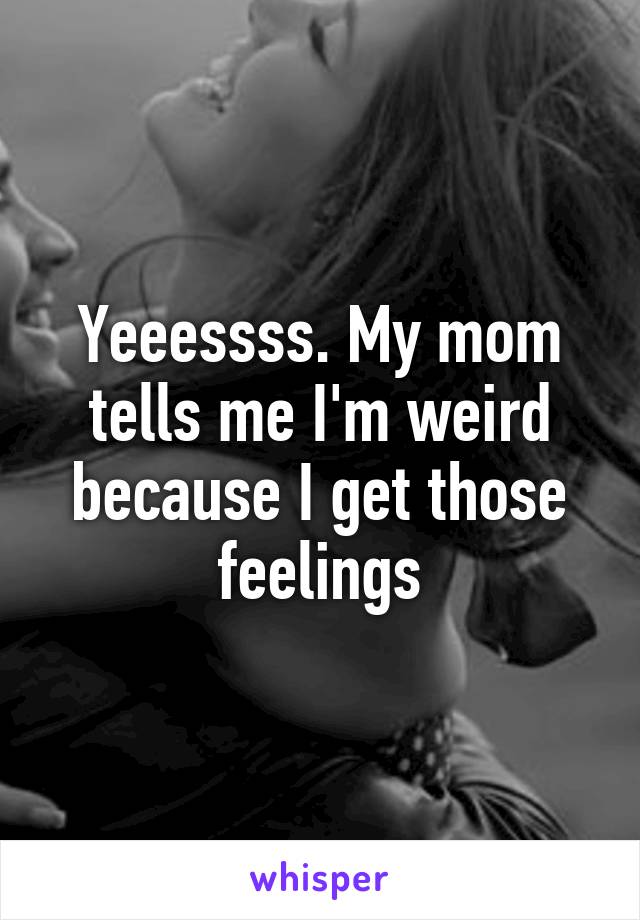 Yeeessss. My mom tells me I'm weird because I get those feelings